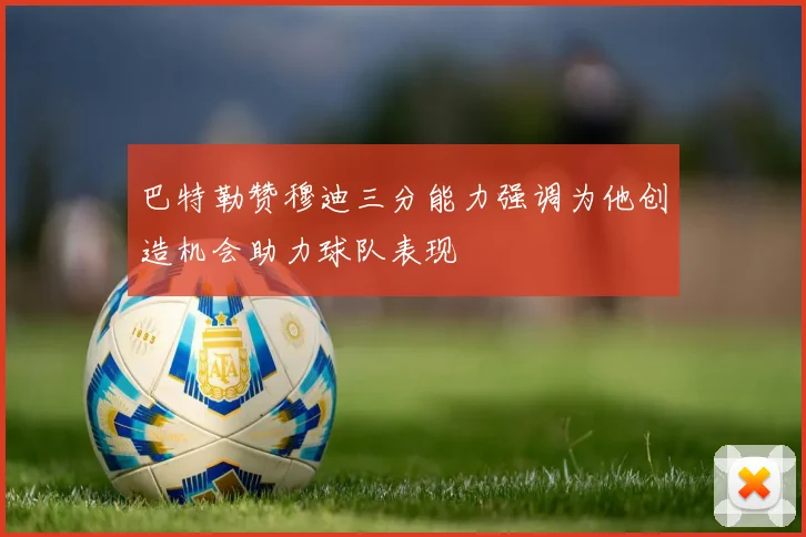 巴特勒赞穆迪三分能力强调为他创造机会助力球队表现