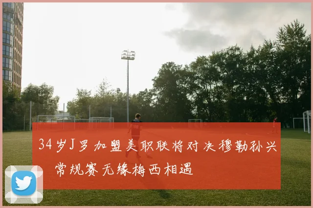 34岁J罗加盟美职联将对决穆勒孙兴慜常规赛无缘梅西相遇