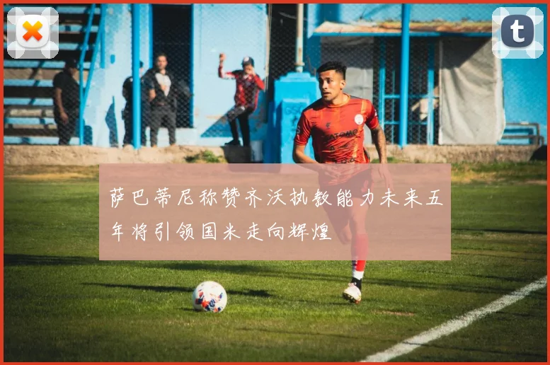 萨巴蒂尼称赞齐沃执教能力未来五年将引领国米走向辉煌
