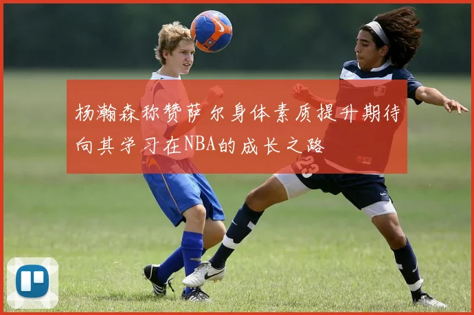杨瀚森称赞萨尔身体素质提升期待向其学习在NBA的成长之路