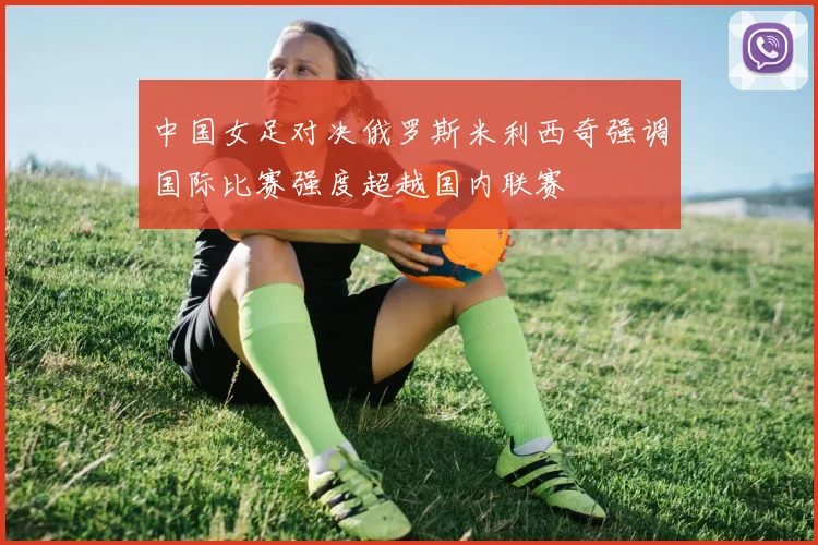 中国女足对决俄罗斯米利西奇强调国际比赛强度超越国内联赛