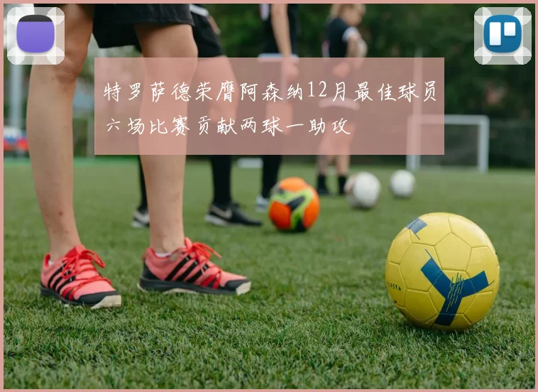特罗萨德荣膺阿森纳12月最佳球员六场比赛贡献两球一助攻