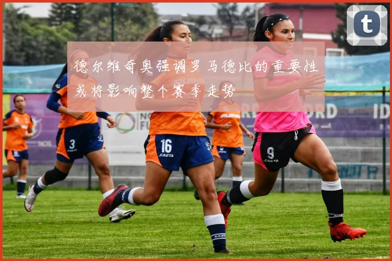 德尔维奇奥强调罗马德比的重要性或将影响整个赛季走势