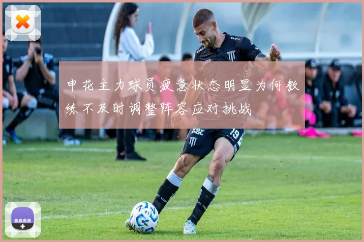 申花主力球员疲惫状态明显为何教练不及时调整阵容应对挑战