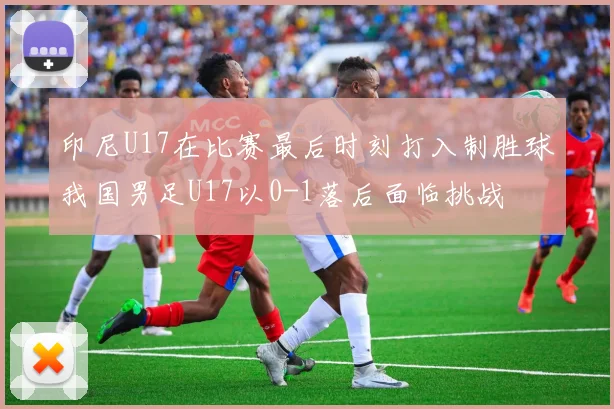 印尼U17在比赛最后时刻打入制胜球我国男足U17以0-1落后面临挑战
