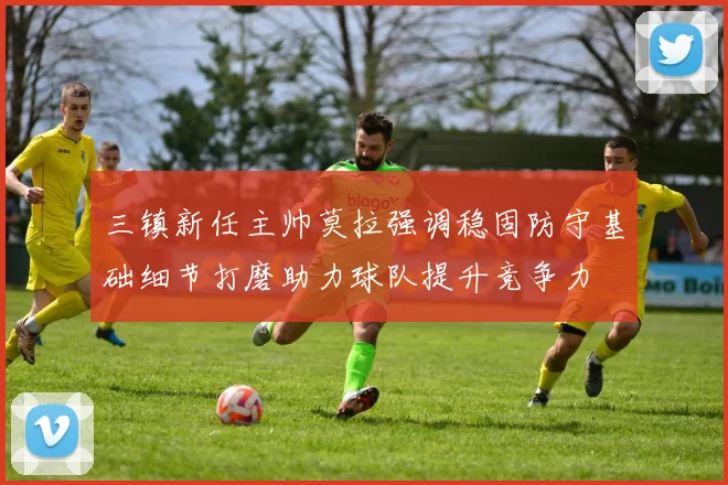 三镇新任主帅莫拉强调稳固防守基础细节打磨助力球队提升竞争力