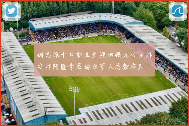 姆巴佩十年职业生涯回顾九位主帅安帅阿隆索图赫尔等人悉数在列