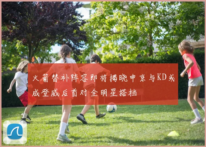 火箭替补阵容即将揭晓申京与KD或成登威后首对全明星搭档