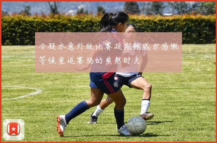 冷凝水意外致比赛延期鲍威尔感慨等候重返赛场的煎熬时光