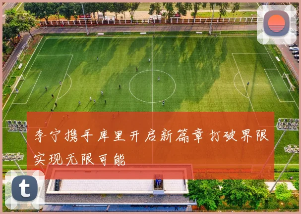 李宁携手库里开启新篇章打破界限实现无限可能