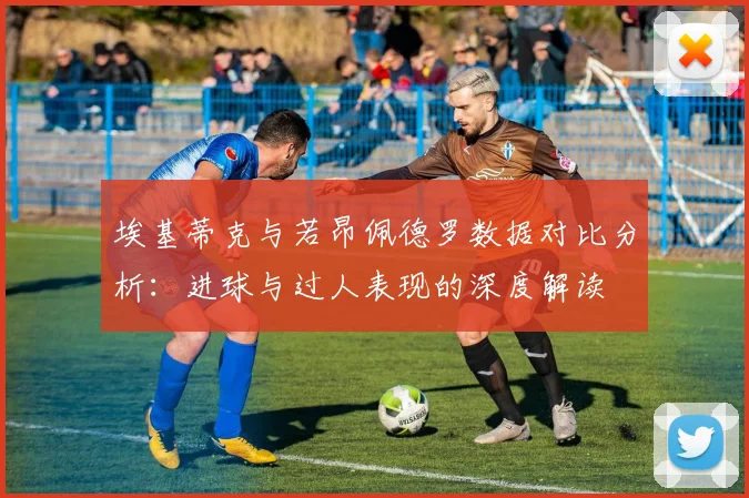 埃基蒂克与若昂佩德罗数据对比分析：进球与过人表现的深度解读