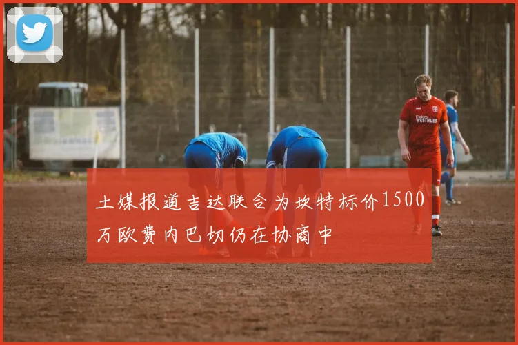 土媒报道吉达联合为坎特标价1500万欧费内巴切仍在协商中