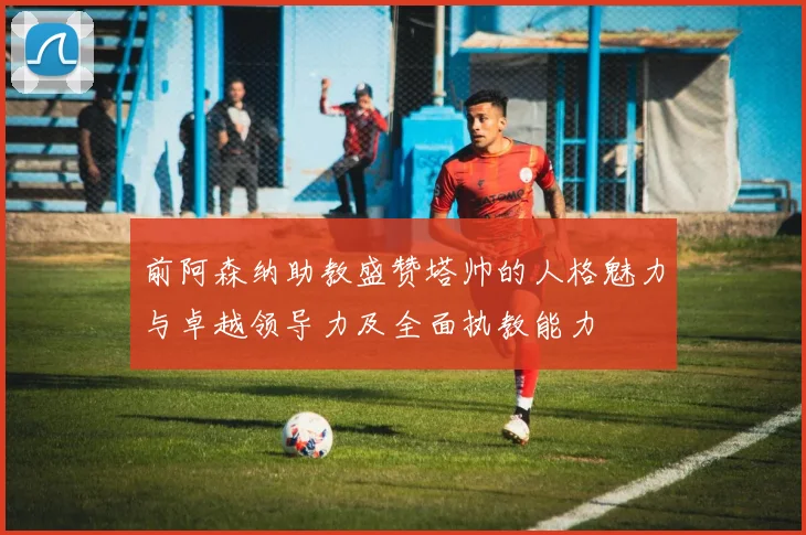 前阿森纳助教盛赞塔帅的人格魅力与卓越领导力及全面执教能力