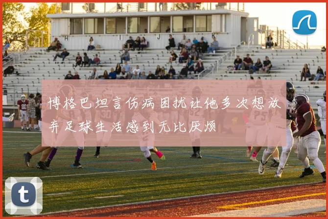 博格巴坦言伤病困扰让他多次想放弃足球生活感到无比厌烦